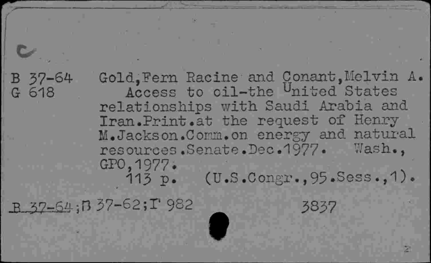 ﻿B 57-64 G 618
Gold,Fern Racine and Conant,Melvin A. Access to cil-the united States relationships with Saudi Arabia and Iran.Print.at the request of Henry M.Jackson.Cora.on energy and natural resources .Senate .Dec .1977 •	’<7ash.,
GPO,1977.
115 p. (U.S.Congr.,95.Sess. ,1).
•R 57-64;n 57-62;I‘ 932
5357